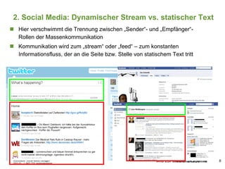 2. Social Media: Dynamischer Stream vs. statischer Text Hier verschwimmt die Trennung zwischen „Sender“- und „Empfänger“-Rollen der Massenkommunikation Kommunikation wird zum „stream“ oder „feed“ – zum konstanten Informationsfluss, der an die Seite bzw. Stelle von statischem Text tritt 