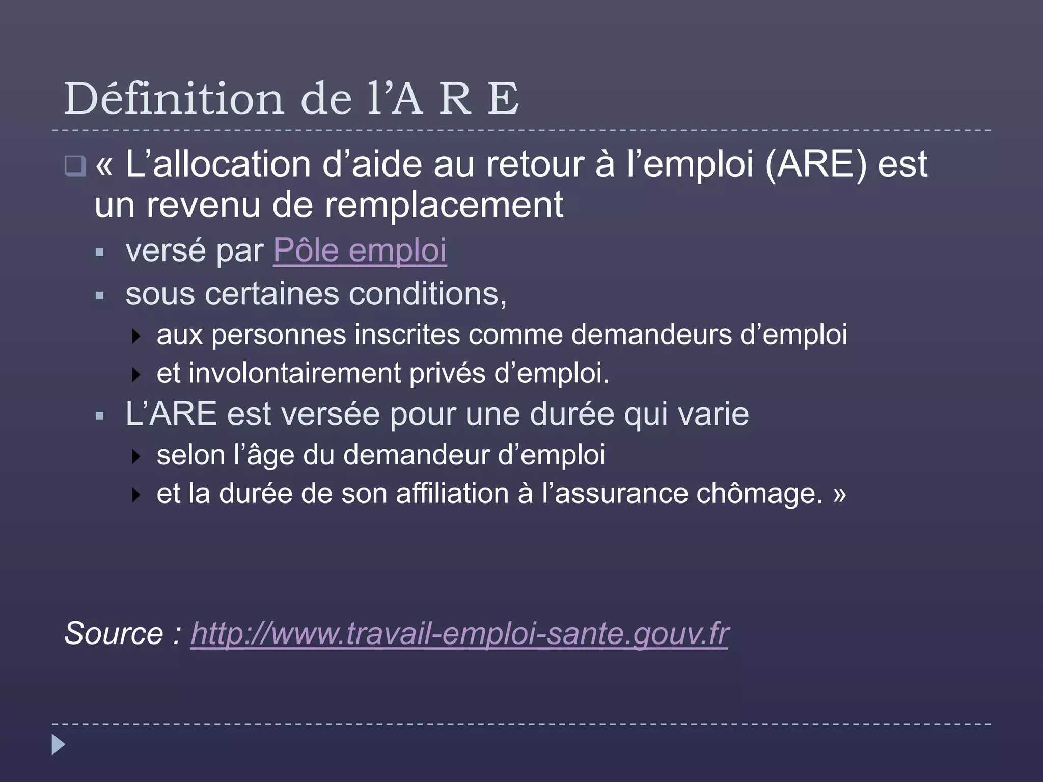 Définition de l’A R E
« L’allocation d’aide au retour à l’emploi (ARE) est
  un revenu de remplacement
     versé par Pôle emploi
     sous certaines conditions,
         aux personnes inscrites comme demandeurs d’emploi
         et involontairement privés d’emploi.
     L’ARE est versée pour une durée qui varie
         selon l’âge du demandeur d’emploi
         et la durée de son affiliation à l’assurance chômage. »



Source : http://www.travail-emploi-sante.gouv.fr
 