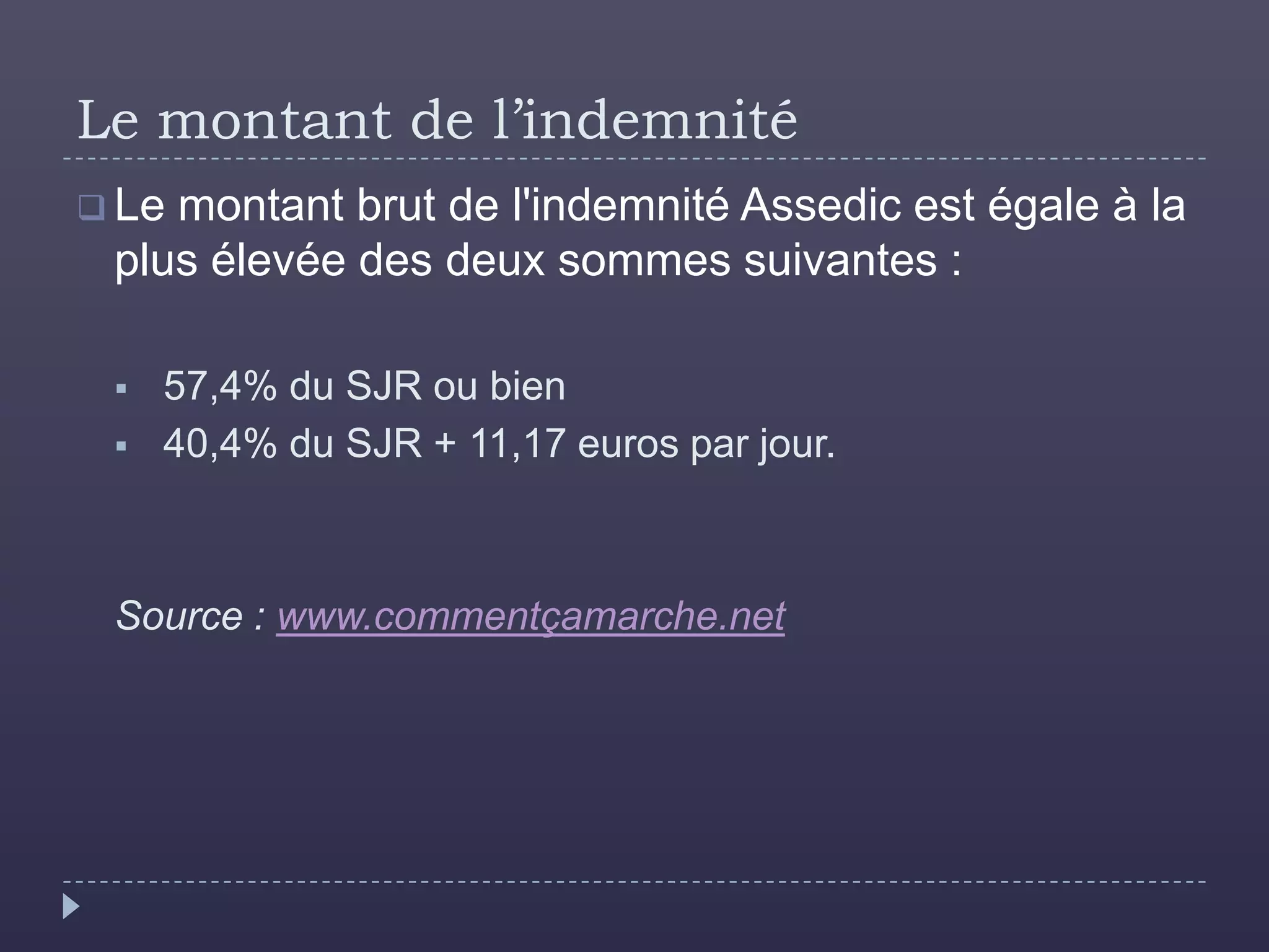 Le montant de l’indemnité
 Lemontant brut de l'indemnité Assedic est égale à la
 plus élevée des deux sommes suivantes :

    57,4% du SJR ou bien
    40,4% du SJR + 11,17 euros par jour.



 Source : www.commentçamarche.net
 