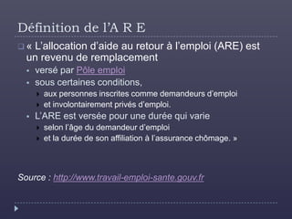 Définition de l’A R E
« L’allocation d’aide au retour à l’emploi (ARE) est
  un revenu de remplacement
     versé par Pôle emploi
     sous certaines conditions,
         aux personnes inscrites comme demandeurs d’emploi
         et involontairement privés d’emploi.
     L’ARE est versée pour une durée qui varie
         selon l’âge du demandeur d’emploi
         et la durée de son affiliation à l’assurance chômage. »



Source : http://www.travail-emploi-sante.gouv.fr
 