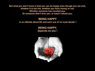 But what you don’t know is that you can be happy even though you are sick,whether it is too hot, whether you have money or not, Whether someone has insulted you, Or someone didn’t love you, or hasn’t valued you.BEING HAPPY is an attitude about life and each one of us must decide !BEING HAPPY,depends on you !