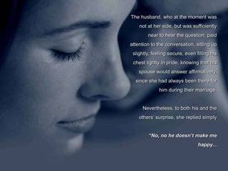 The husband, who at the moment was not at her side, but was sufficiently near to hear the question, paid attention to the conversation, sitting up slightly, feeling secure, even filling his chest lightly in pride, knowing that his spouse would answer affirmatively, since she had always been there for him during their marriage. Nevertheless, to both his and the others’ surprise, she replied simply  “No, no he doesn’t make me happy...