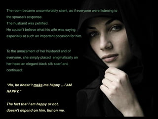 The room became uncomfortably silent, as if everyone were listening to the spouse’s response. The husband was petrified.He couldn’t believe what his wife was saying, especially at such an important occasion for him.To the amazement of her husband and of everyone, she simply placed  enigmatically on her head an elegant black silk scarf and continued:“No, he doesn’t make me happy …I AM HAPPY.”The fact that I am happy or not,doesn’t depend on him, but on me.
