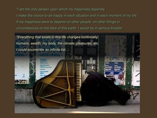 “I am the only person upon which my happiness depends.I make the choice to be happy in each situation and in each moment of my life.If my happiness were to depend on other people, on other things or circumstances on the face of this earth, I would be in serious trouble!“Everything that exists in this life changes continually: humans, wealth, my body, the climate, pleasures, etc.I could enumerate an infinite list…
