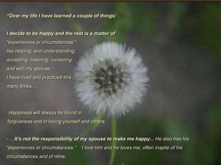 “Over my life I have learned a couple of things: I decide to be happy and the rest is a matter of"experiences or circumstances;”like helping, and understanding, accepting, listening, consoling;and with my spouse,I have lived and practiced this many times…. Happiness will always be found inforgiveness and in loving yourself and others.- …It’s not the responsibility of my spouse to make me happy... He also has his  “experiences or circumstances.”    I love him and he loves me, often inspite of his circumstances and of mine.