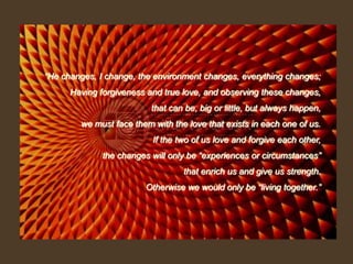 “He changes, I change, the environment changes, everything changes; Having forgiveness and true love, and observing these changes, that can be, big or little, but always happen,we must face them with the love that exists in each one of us. If the two of us love and forgive each other, the changes will only be “experiences or circumstances” that enrich us and give us strength. Otherwise we would only be “living together.”