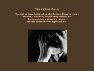 There are those who say:“I cannot be happy because I am sick, because I have no money, Because it’s too cold,  because they insulted me, Because someone stopped loving me, Because someone didn’t appreciate me!”