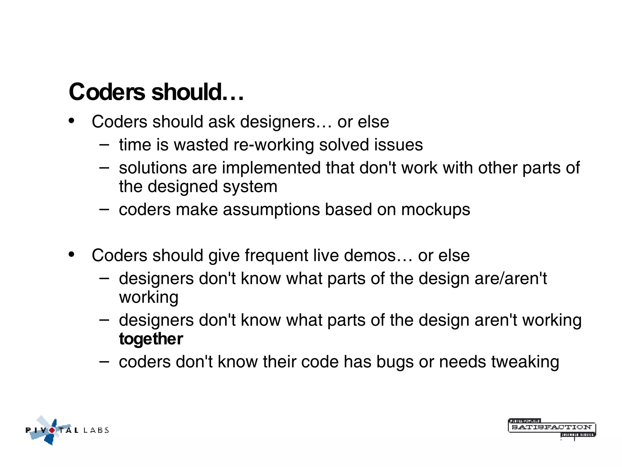 Coders should… Coders should ask designers… or else time is wasted re-working solved issues solutions are implemented that don't work with other parts of the designed system coders make assumptions based on mockups Coders should give frequent live demos… or else designers don't know what parts of the design are/aren't working designers don't know what parts of the design aren't working  together coders don't know their code has bugs or needs tweaking 