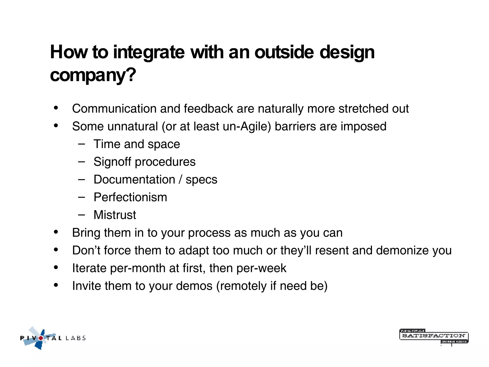 How to integrate with an outside design company? Communication and feedback are naturally more stretched out Some unnatural (or at least un-Agile) barriers are imposed Time and space Signoff procedures Documentation / specs Perfectionism Mistrust Bring them in to your process as much as you can Don’t force them to adapt too much or they’ll resent and demonize you Iterate per-month at first, then per-week Invite them to your demos (remotely if need be) 