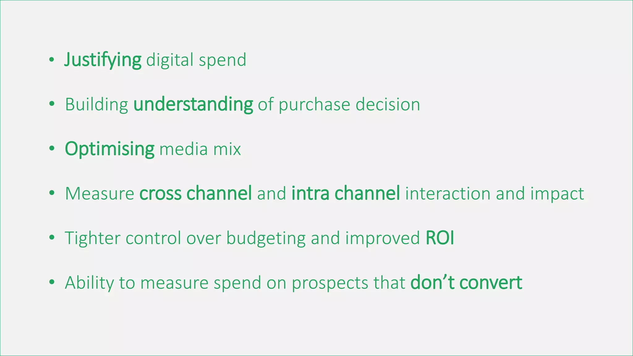 • Justifying digital spend
• Building understanding of purchase decision
• Optimising media mix
• Measure cross channel and intra channel interaction and impact
• Tighter control over budgeting and improved ROI
• Ability to measure spend on prospects that don’t convert
 