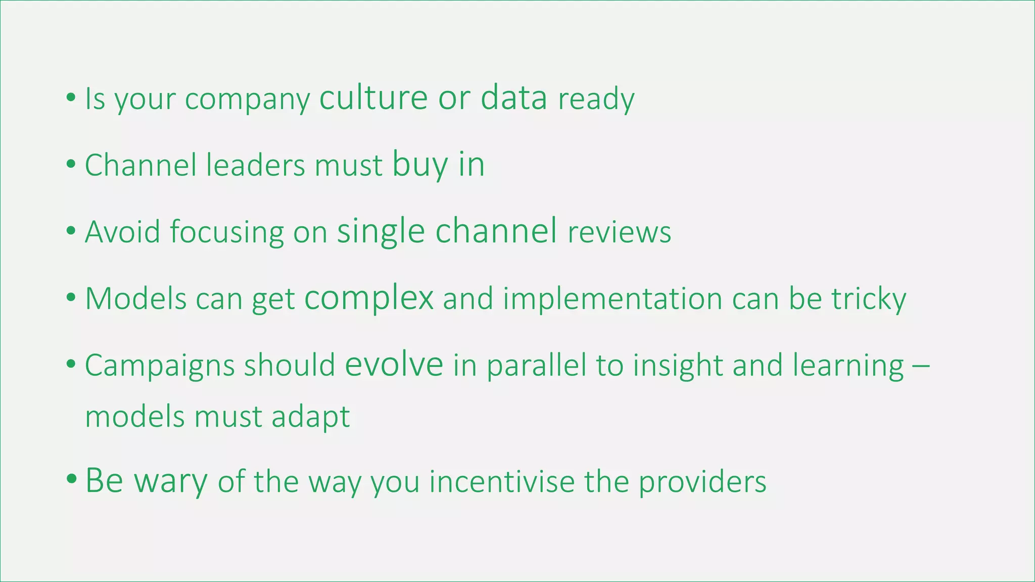 • Is your company culture or data ready
• Channel leaders must buy in
• Avoid focusing on single channel reviews
• Models can get complex and implementation can be tricky
• Campaigns should evolve in parallel to insight and learning –
models must adapt
•Be wary of the way you incentivise the providers
 