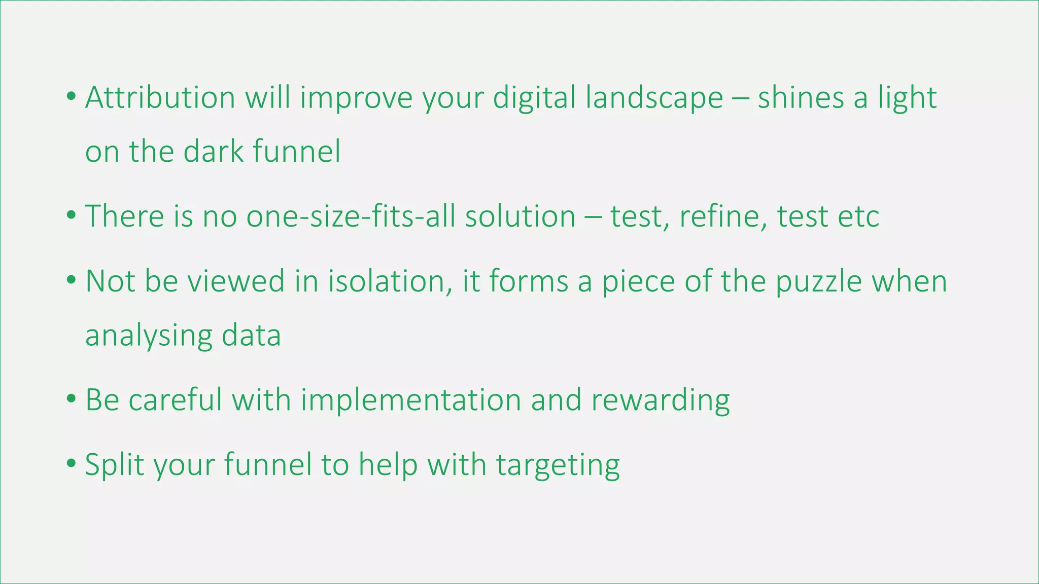 • Attribution will improve your digital landscape – shines a light
on the dark funnel
• There is no one-size-fits-all solution – test, refine, test etc
• Not be viewed in isolation, it forms a piece of the puzzle when
analysing data
• Be careful with implementation and rewarding
• Split your funnel to help with targeting
 