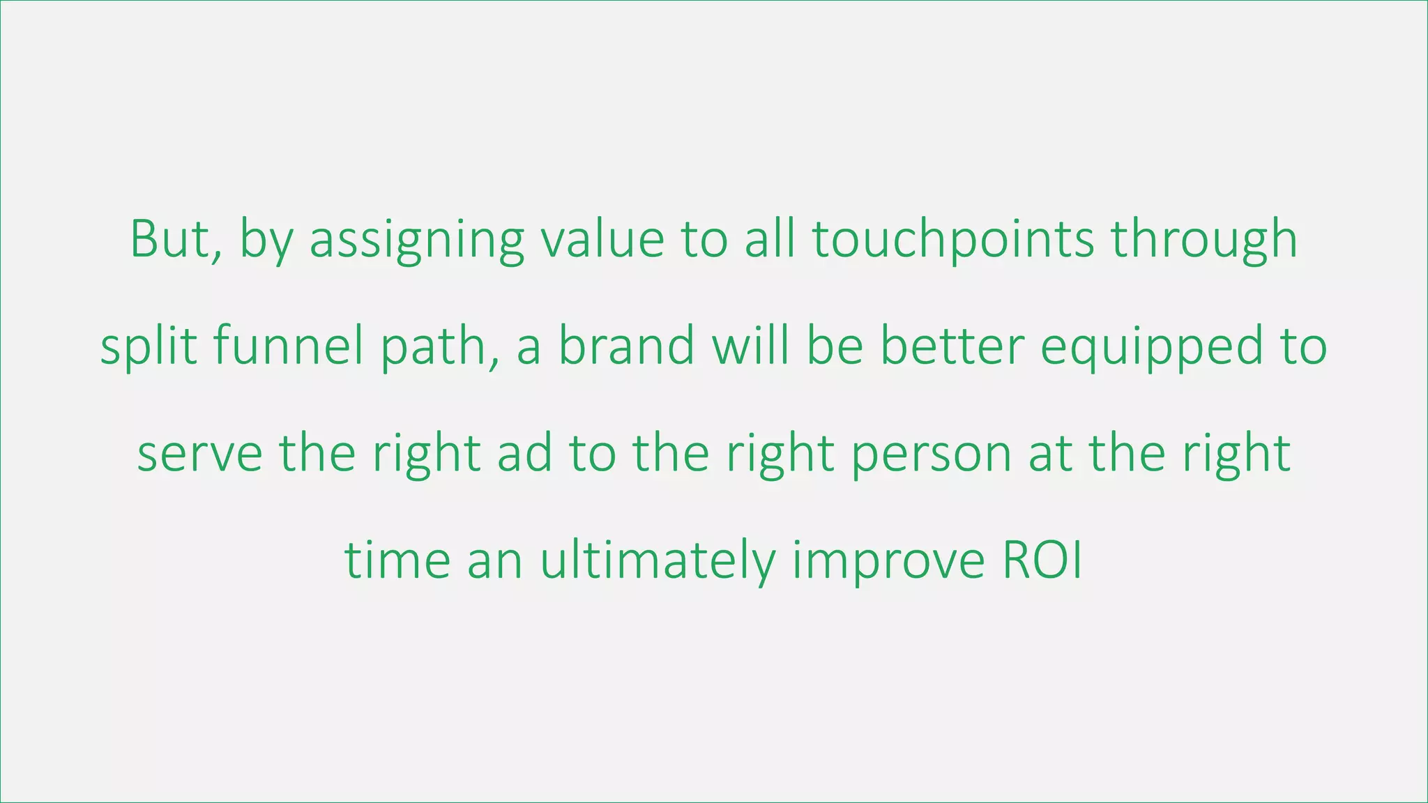 But, by assigning value to all touchpoints through
split funnel path, a brand will be better equipped to
serve the right ad to the right person at the right
time an ultimately improve ROI
 