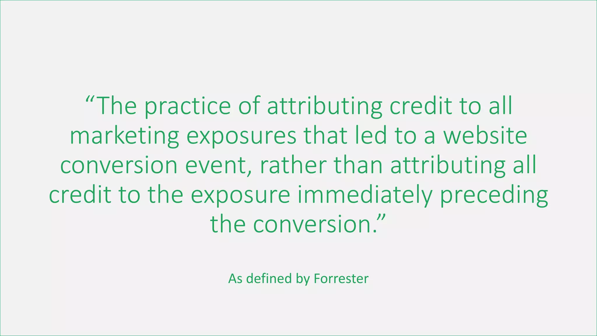 “The practice of attributing credit to all
marketing exposures that led to a website
conversion event, rather than attributing all
credit to the exposure immediately preceding
the conversion.”
As defined by Forrester
 