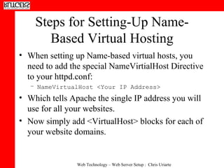 Steps for Setting-Up Name-Based Virtual Hosting When setting up Name-based virtual hosts, you need to add the special NameVirtialHost Directive to your httpd.conf: NameVirtualHost <Your IP Address> Which tells Apache the single IP address you will use for all your websites. Now simply add <VirtualHost> blocks for each of your website domains. 