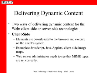 Delivering Dynamic Content Two ways of delivering dynamic content for the Web: client-side or server-side technologies  Client-Side  Elements are downloaded to the browser and execute on the client’s system.  Examples: JavaScript, Java Applets, client-side image maps.  Web server administrator needs to see that MIME types are set correctly.  