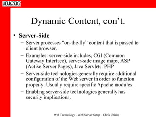 Dynamic Content, con’t. Server-Side  Server processes “on-the-fly” content that is passed to client browser.  Examples: server-side includes, CGI (Common Gateway Interface), server-side image maps, ASP (Active Server Pages), Java Servlets. PHP  Server-side technologies generally require additional configuration of the Web server in order to function properly. Usually require specific Apache modules.  Enabling server-side technologies generally has security implications. 