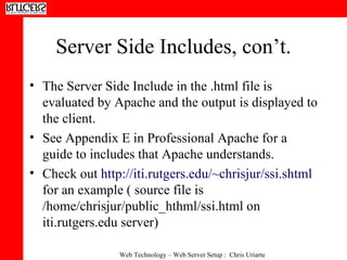 Server Side Includes, con’t. The Server Side Include in the .html file is evaluated by Apache and the output is displayed to the client.  See Appendix E in Professional Apache for a guide to includes that Apache understands.  Check out  http://iti.rutgers.edu/~chrisjur/ssi.shtml  for an example ( source file is /home/chrisjur/public_hthml/ssi.html on iti.rutgers.edu server) 