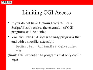 Limiting CGI Access If you do not have Options ExecCGI  or a ScriptAlias directive, the execution of CGI programs will be denied. You can limit CGI access to only programs that end with a specific extension: SetHandler: AddHandler cgi-script .cgi   (limits CGI execution to programs that only end in .cgi) 