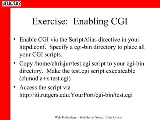 Exercise:  Enabling CGI Enable CGI via the ScriptAlias directive in your httpd.conf.  Specify a cgi-bin directory to place all your CGI scripts. Copy /home/chrisjur/test.cgi script to your cgi-bin directory.  Make the test.cgi script executeable (chmod a+x test.cgi) Access the script via http://iti.rutgers.edu:YourPort/cgi-bin/test.cgi 