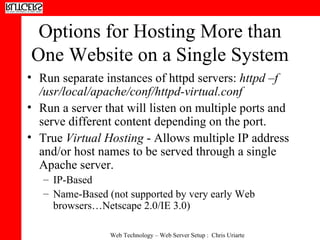 Options for Hosting More than One Website on a Single System Run separate instances of httpd servers:  httpd –f /usr/local/apache/conf/httpd-virtual.conf  Run a server that will listen on multiple ports and serve different content depending on the port.  True  Virtual Hosting  - Allows multiple IP address and/or host names to be served through a single Apache server.  IP-Based  Name-Based (not supported by very early Web browsers…Netscape 2.0/IE 3.0) 