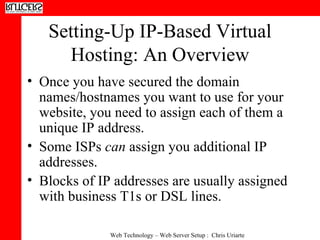 Setting-Up IP-Based Virtual Hosting: An Overview Once you have secured the domain names/hostnames you want to use for your website, you need to assign each of them a unique IP address. Some ISPs  can  assign you additional IP addresses.  Blocks of IP addresses are usually assigned with business T1s or DSL lines. 