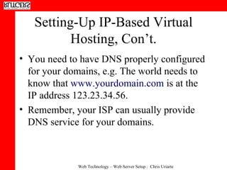 Setting-Up IP-Based Virtual Hosting, Con’t. You need to have DNS properly configured for your domains, e.g. The world needs to know that  www.yourdomain.com  is at the IP address 123.23.34.56. Remember, your ISP can usually provide DNS service for your domains. 
