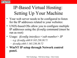 IP-Based Virtual Hosting:  Setting Up Your Machine Your web server needs to be configured to listen for the IP addresses related to your websites: UNIX-based OSs allow you to configure multiple IP addresses using the  ifconfig  command (must be run as root) Usage:  ifconfig interface:<sub-number> IP e.g:  ifconfig eth0:0 165.230.30.71   ifconfig eth0:1 165.230.30.72   WinNT IP setup through Network control panel. 