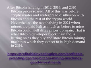 After Bitcoin halving in 2012, 2016, and 2020
Bitcoin prices soared. All of this was before
crypto winter and widespread disillusion with
Bitcoin and the rest of the crypto world.
Nevertheless, the next halving in 2024 when
miners are paid half as much as before to mine
Bitcoin could well drive prices up again. That is
what Bitcoin developer Blockchain Inc. is
betting on as they buy and store Bitcoin mining
machines which they expect to be high demand
in 2024.
 