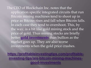 The CEO of Blockchain Inc. notes that the
application specific integrated circuits that run
Bitcoin mining machines tend to shoot up in
price as Bitcoin rises and fall when Bitcoin falls.
In each case they tend to overshoot. This, by
the way, is a bit like gold mining stock and the
price of gold. Thus mining stocks are briefly
better gold investments than bullion as the
market goes up. They are also worse
investments when the gold price crashes.
 