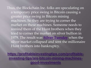 Thus, the Blockchain Inc. folks are speculating on
a temporary price swing in Bitcoin causing a
greater price swing in Bitcoin mining
machines. So they are trying to corner the
market on these machines. Someone needs to
remind them of the Hunt brothers when they
tried to corner the market on silver bullion in
1979. The result was Silver Tuesday when the
silver market collapsed and sent the millionaire
Hunt brothers into bankruptcy.
 