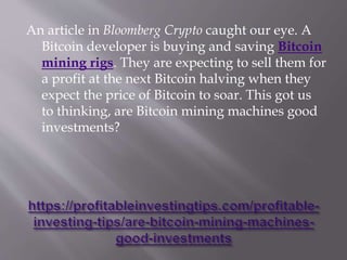 An article in Bloomberg Crypto caught our eye. A
Bitcoin developer is buying and saving Bitcoin
mining rigs. They are expecting to sell them for
a profit at the next Bitcoin halving when they
expect the price of Bitcoin to soar. This got us
to thinking, are Bitcoin mining machines good
investments?
 