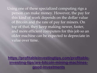 Using one of these specialized computing rigs a
person can make money. However, the pay for
this kind of work depends on the dollar value
of Bitcoin and the rate of pay for miners. On
top of that, they keep making newer, faster,
and more efficient computers for this job so an
older machine can be expected to depreciate in
value over time.
 