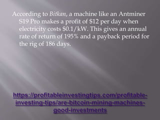 According to Bitkan, a machine like an Antminer
S19 Pro makes a profit of $12 per day when
electricity costs $0.1/kW. This gives an annual
rate of return of 195% and a payback period for
the rig of 186 days.
 