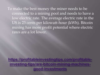 To make the best money the miner needs to be
connected to a mining pool and needs to have a
low electric rate. The average electric rate in the
US is 23 cents per kilowatt-hour (kWh). Bitcoin
mining has more profit potential where electric
rates are a lot lower.
 