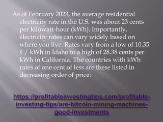 As of February 2023, the average residential
electricity rate in the U.S. was about 23 cents
per kilowatt-hour (kWh). Importantly,
electricity rates can vary widely based on
where you live. Rates vary from a low of 10.35
¢ / kWh in Idaho to a high of 28.38 cents per
kWh in California. The countries with kWh
rates of one cent of less are these listed in
decreasing order of price:
 