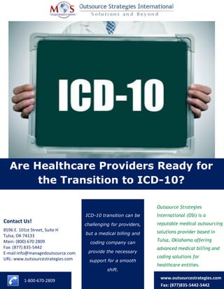 Are Healthcare Providers Ready for
the Transition to ICD-10?
ICD-10 transition can be
challenging for providers,
but a medical billing and
coding company can
provide the necessary
support for a smooth
shift.
1-800-670-2809
www.outsourcestrategies.com
Fax: (877)835-5442-5442
8596 E. 101st Street, Suite H
Tulsa, OK 74133
Main: (800) 670 2809
Fax: (877) 835-5442
E-mail:info@managedoutsource.com
URL: www.outsourcestrategies.com
Contact Us!
Outsource Strategies
International (OSI) is a
reputable medical outsourcing
solutions provider based in
Tulsa, Oklahoma offering
advanced medical billing and
coding solutions for
healthcare entities.
 