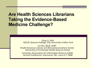 Are Health Sciences Librarians Taking the Evidence-Based Medicine Challenge? Ping Li, PhD GSLIS, Queens College, City University of New York   Lin Wu, MLIS, AHIP  Health Sciences Library and Biocommunications Center  University of Tennessee Health Science Center Canadian Association for Information Science (CAIS)  Annual Conference, Vancouver, BC, June 5–7, 2008 