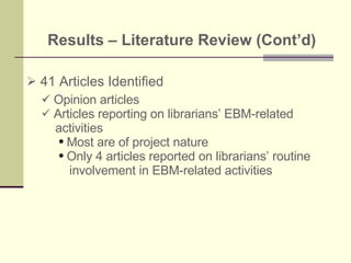 Results – Literature Review (Cont’d)   41 Articles Identified Opinion articles Articles reporting on librarians’ EBM-related  activities Most are of project nature  Only 4 articles reported on librarians’ routine involvement in EBM-related activities 