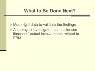 What to Be Done Next? More rigid data to validate the findings A survey to investigate health sciences librarians’ actual involvements related to EBM  