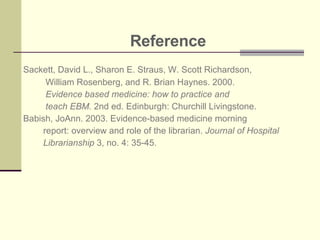 Reference Sackett, David L., Sharon E. Straus, W. Scott Richardson,  William Rosenberg, and R. Brian Haynes. 2000.  Evidence based medicine: how to practice and  teach EBM.  2nd ed. Edinburgh: Churchill Livingstone. Babish, JoAnn. 2003. Evidence-based medicine morning  report: overview and role of the librarian.  Journal of Hospital Librarianship  3, no. 4: 35-45.    