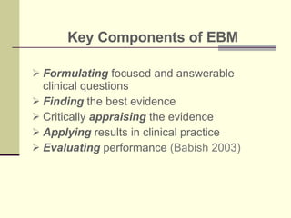 Key Components of EBM Formulating  focused and answerable clinical questions Finding  the best evidence Critically  appraising  the evidence  Applying  results in clinical practice Evaluating  performance  (Babish 2003) 