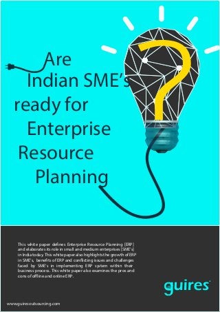 Are
Indian SME’s
ready for
Enterprise
Resource
Planning
R
Your Outsourcing Partner
This white paper defines Enterprise Resource Planning [ERP]
and elaborates its role in small and medium enterprises [SME’s]
in India today. This white paper also highlights the growth of ERP
in SME’s, benefits of ERP and conflicting issues and challenges
faced by SME’s in implementing ERP system within their
business process. This white paper also examines the pros and
cons of offline and online ERP.
www.guiresoutsourcing.com
 
