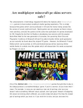Are multiplayer minecraft pe skins servers
safe?
The advancements in technology triggered 3D where the features allow minecraft pe
skins gamers to have realism resulting to better gaming experience. This is simply
because that games which can be produced in 3D suits the human being senses like
the senses of sound, sight and touch. Sports games are very popular as these convey
more activities, and also the gamers do the action live particularly for games developed
for Wii. Despite the fact that 4J Studios is developing new versions with the popular
block-filled titled for the new generation of consoles, the upcoming Xbox One and
Playstation 4 editions of Minecraft still won't be able to handle infinite world generation
as can currently be found about the original PC game. However, the Minecraft: Pocket
Edition which can be entirely on iOS and Android devices will be receiving infinite
worlds thanks to a whole new title update which will release later this week as reported
by Polygon on July 6.
One of the Admiral skin - http://mcpebox.com/admiral/ games that girls like to play is
the &ldquo;produce a compliment&rdquo; game. If you're a woman, do you know what I
mean. For example, in case you are wearing a new set of earrings, plus your guy
doesn't notice something 'different' about yourself, don't get upset. Instead of badgering
him about not noticing what's different, you could simply talk about if he likes the newest
pair of earrings which you have on. If you wish him to note, and you also want his
 