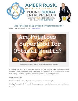 Are Potatoes a Superfood For Optimal Health?
Ameer Rosic ֬Monday April 21
th
2014 Read Full Article
Low-carb wisdom says potatoes are bad, but they’re incredibly nutritious!
It may be the scourge of low-carb dieters, but the humble spud may hold to key
towards Optimal performance. According to scientists. A new study has found
that eating a portion of potato twice a day can lower blood pressure.
Sounds awesome eh?
And the best Part is… Your daily potato intake won’t make you put on weight.
In today’s Podcast, Wendy Myers and I discuss are potatoes a superfood and should you include them in
your diet?
 