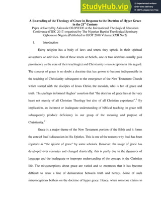 A Re-reading of the Theology of Grace in Response to the Doctrine of Hyper Grace
in the 21st
Century
Paper delivered by Akinwale OLOYEDE at the International Theological Education
Conference (ITEC 2017) organised by The Nigerian Baptist Theological Seminary
Ogbomoso Nigeria (Published in OJOT 2018 Volume XXII No 2)
I. Introduction
Every religion has a body of laws and tenets they uphold in their spiritual
adventures or activities. Out of these tenets or beliefs, one or two doctrines usually gain
prominence as the core of their teaching(s) and Christianity is no exception in this regard.
The concept of grace is no doubt a doctrine that has grown to become indispensable in
the teaching of Christianity subsequent to the emergence of the New Testament Church
which started with the disciples of Jesus Christ, the messiah, who is full of grace and
truth. This perhaps informed Hughes’ assertion that “the doctrine of grace lies at the very
heart not merely of all Christian Theology but also of all Christian experience”.1
By
implication, an incorrect or inadequate understanding of biblical teaching on grace will
subsequently produce deficiency in our grasp of the meaning and purpose of
Christianity.2
Grace is a major theme of the New Testament portion of the Bible and it forms
the core of Paul’s discussion in His Epistles. This is one of the reasons why Paul has been
regarded as “the apostle of grace” by some scholars. However, the usage of grace has
developed over centuries and changed drastically, this is partly due to the dynamics of
language and the inadequate or improper understanding of the concept in the Christian
life. The misconceptions about grace are varied and so enormous that it has become
difficult to draw a line of demarcation between truth and heresy. Some of such
misconceptions bothers on the doctrine of hyper grace. Hence, when someone claims to
 