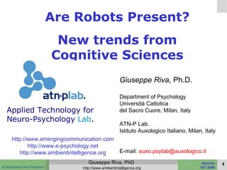 Are Robots Present? New trends from Cognitive Sciences Giuseppe Riva , Ph.D. Department of Psychology Università Cattolica  del Sacro Cuore, Milan, Italy ATN-P Lab. Istituto Auxologico Italiano, Milan, Italy E-mail:  [email_address] http://www.emergingcommunication.com http://www.e-psychology.net http://www.ambientintelligence.org Applied Technology for Neuro-Psychology   Lab . 