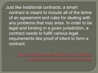 Just like traditional contracts, a smart
contract is meant to include all of the terms
of an agreement and rules for dealing with
any problems that may arise. In order to be
legal and binding in a given jurisdiction, a
contract needs to fulfill various legal
requirements like proof of intent to form a
contract.
 