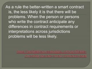 As a rule the better-written a smart contract
is, the less likely it is that there will be
problems. When the person or persons
who write the contract anticipate any
differences in contract requirements or
interpretations across jurisdictions
problems will be less likely.
 