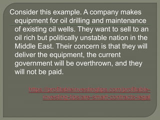 Consider this example. A company makes
equipment for oil drilling and maintenance
of existing oil wells. They want to sell to an
oil rich but politically unstable nation in the
Middle East. Their concern is that they will
deliver the equipment, the current
government will be overthrown, and they
will not be paid.
 